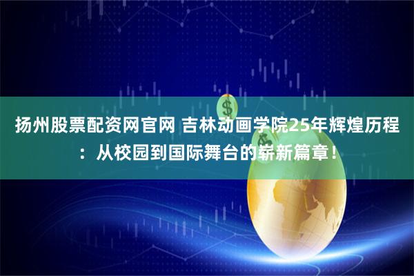 扬州股票配资网官网 吉林动画学院25年辉煌历程：从校园到国际舞台的崭新篇章！
