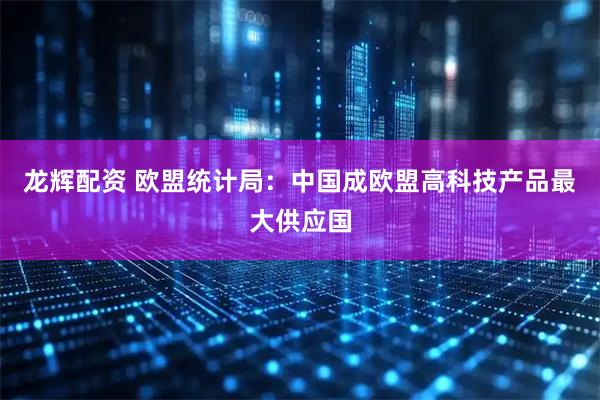 龙辉配资 欧盟统计局：中国成欧盟高科技产品最大供应国