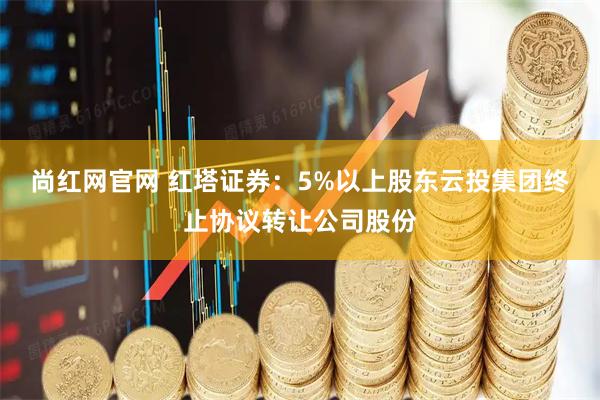 尚红网官网 红塔证券：5%以上股东云投集团终止协议转让公司股份