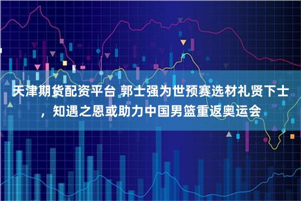 天津期货配资平台 郭士强为世预赛选材礼贤下士，知遇之恩或助力中国男篮重返奥运会