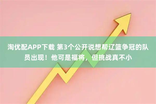 淘优配APP下载 第3个公开说想帮辽篮争冠的队员出现！他可是福将，但挑战真不小