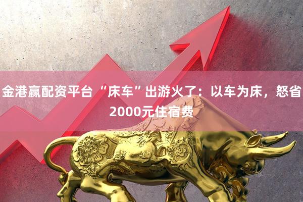 金港赢配资平台 “床车”出游火了：以车为床，怒省2000元住宿费