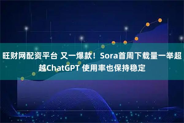 旺财网配资平台 又一爆款！Sora首周下载量一举超越ChatGPT 使用率也保持稳定