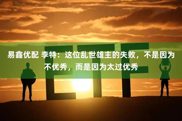 易鑫优配 李特：这位乱世雄主的失败，不是因为不优秀，而是因为太过优秀