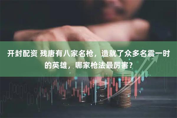 开封配资 残唐有八家名枪，造就了众多名震一时的英雄，哪家枪法最厉害？