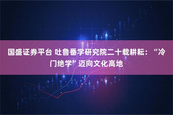 国盛证券平台 吐鲁番学研究院二十载耕耘：“冷门绝学”迈向文化高地