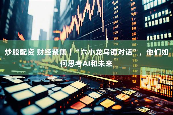 炒股配资 财经聚焦丨“六小龙乌镇对话”，他们如何思考AI和未来