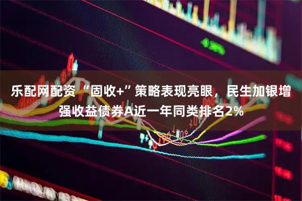 乐配网配资 “固收+”策略表现亮眼，民生加银增强收益债券A近一年同类排名2%