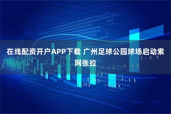 在线配资开户APP下载 广州足球公园球场启动索网张拉