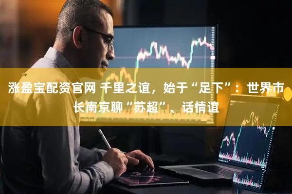 涨盈宝配资官网 千里之谊，始于“足下”：世界市长南京聊“苏超”、话情谊