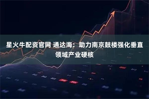 星火牛配资官网 通达海：助力南京鼓楼强化垂直领域产业硬核