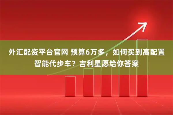 外汇配资平台官网 预算6万多，如何买到高配置智能代步车？吉利星愿给你答案