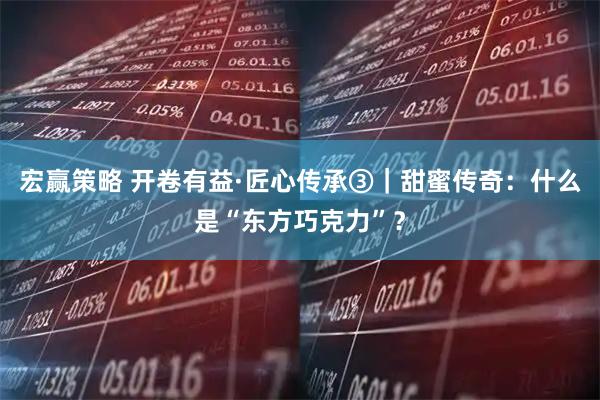 宏赢策略 开卷有益·匠心传承③｜甜蜜传奇：什么是“东方巧克力”？