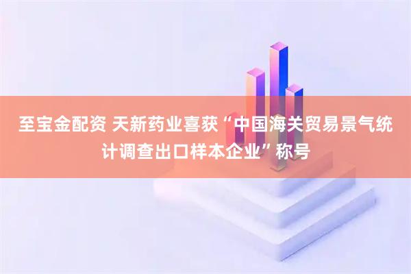 至宝金配资 天新药业喜获“中国海关贸易景气统计调查出口样本企业”称号