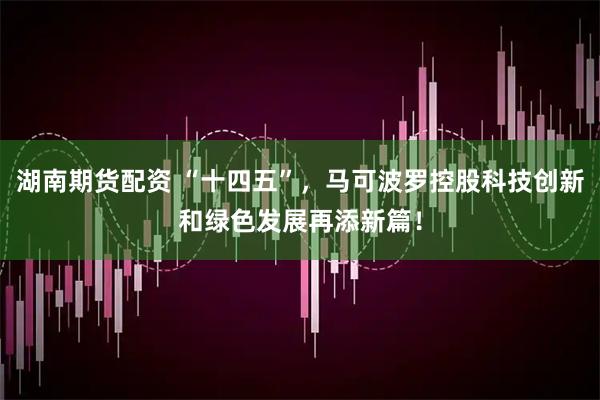 湖南期货配资 “十四五”，马可波罗控股科技创新和绿色发展再添新篇！