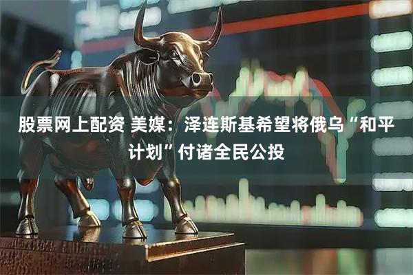 股票网上配资 美媒：泽连斯基希望将俄乌“和平计划”付诸全民公投