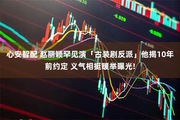 心安智配 赵丽颖罕见演「古装剧反派」他揭10年前约定 义气相挺暖举曝光!