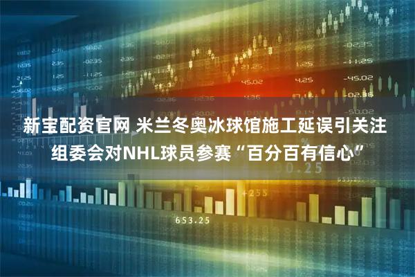新宝配资官网 米兰冬奥冰球馆施工延误引关注 组委会对NHL球员参赛“百分百有信心”