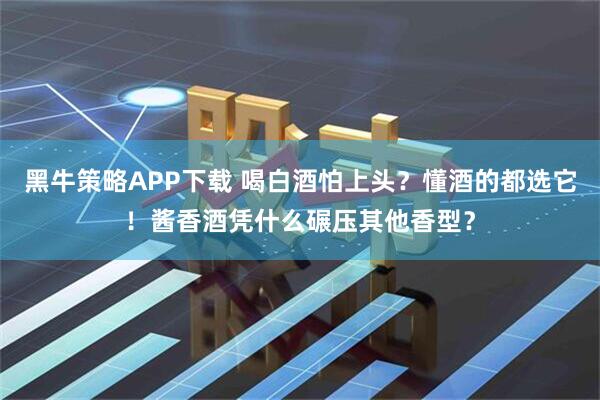 黑牛策略APP下载 喝白酒怕上头？懂酒的都选它！酱香酒凭什么碾压其他香型？