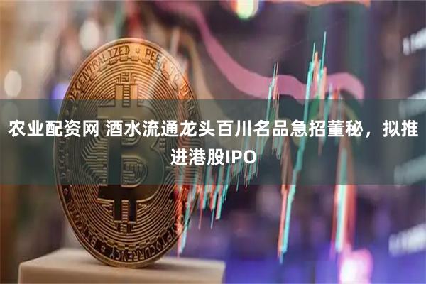 农业配资网 酒水流通龙头百川名品急招董秘，拟推进港股IPO