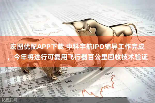 宏图优配APP下载 中科宇航IPO辅导工作完成，今年将进行可复用飞行器百公里回收技术验证