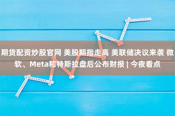 期货配资炒股官网 美股期指走高 美联储决议来袭 微软、Meta和特斯拉盘后公布财报 | 今夜看点