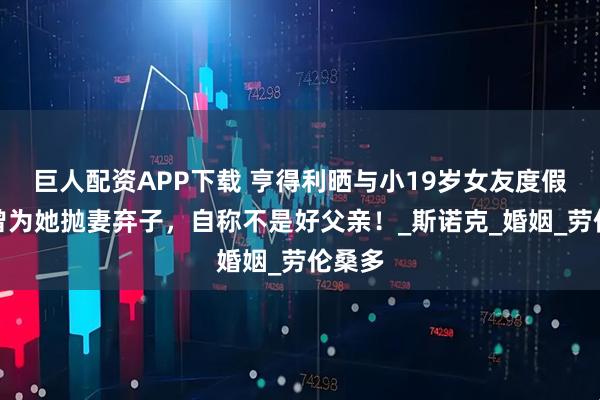 巨人配资APP下载 亨得利晒与小19岁女友度假照，曾为她抛妻弃子，自称不是好父亲！_斯诺克_婚姻_劳伦桑多