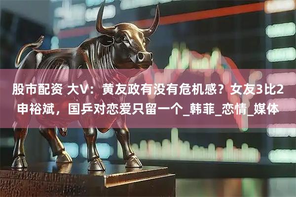 股市配资 大V：黄友政有没有危机感？女友3比2申裕斌，国乒对恋爱只留一个_韩菲_恋情_媒体