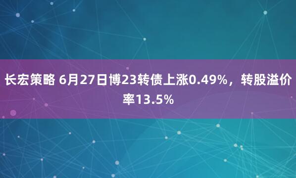 长宏策略 6月27日博23转债上涨0.49%，转股溢价率13.5%