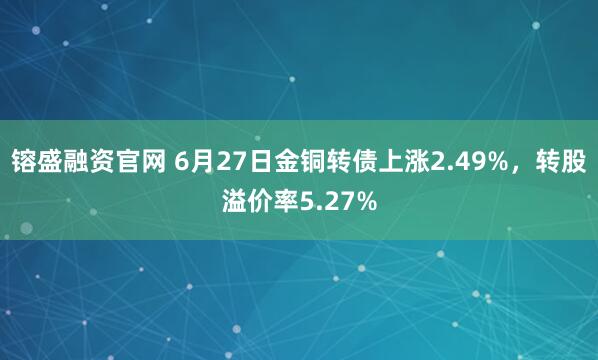 镕盛融资官网 6月27日金铜转债上涨2.49%，转股溢价率5.27%