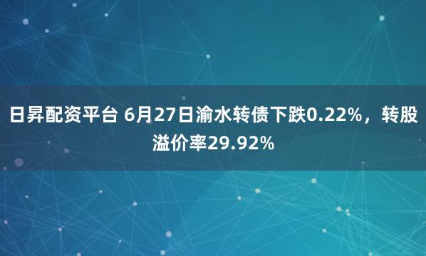 日昇配资平台 6月27日渝水转债下跌0.22%，转股溢价率29.92%