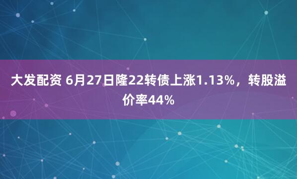大发配资 6月27日隆22转债上涨1.13%，转股溢价率44%