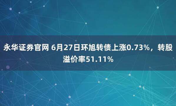 永华证券官网 6月27日环旭转债上涨0.73%，转股溢价率51.11%