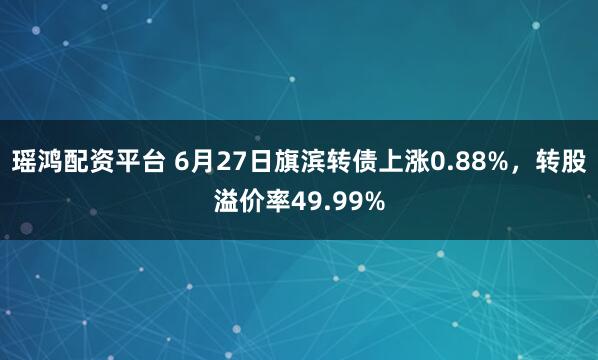 瑶鸿配资平台 6月27日旗滨转债上涨0.88%，转股溢价率49.99%