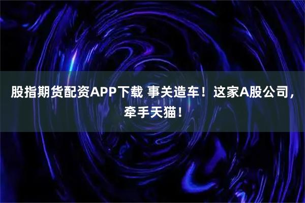 股指期货配资APP下载 事关造车！这家A股公司，牵手天猫！