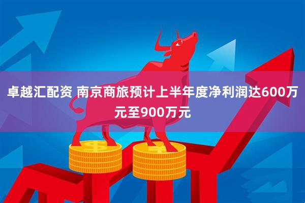 卓越汇配资 南京商旅预计上半年度净利润达600万元至900万元