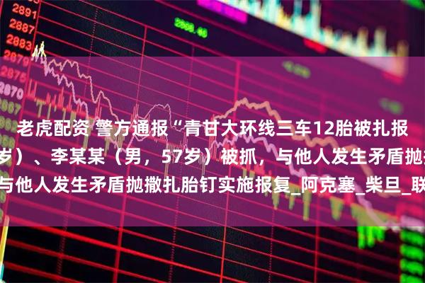 老虎配资 警方通报“青甘大环线三车12胎被扎报废”：马某某（男，52岁）、李某某（男，57岁）被抓，与他人发生矛盾抛撒扎胎钉实施报复_阿克塞_柴旦_联合调查组