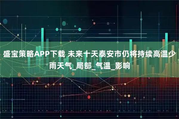 盛宝策略APP下载 未来十天泰安市仍将持续高温少雨天气_局部_气温_影响