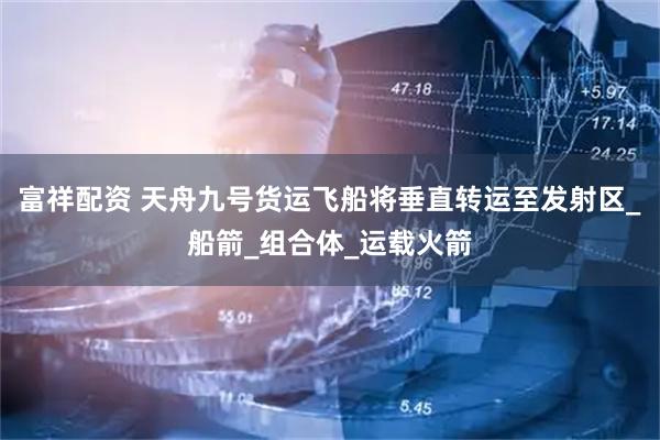 富祥配资 天舟九号货运飞船将垂直转运至发射区_船箭_组合体_运载火箭