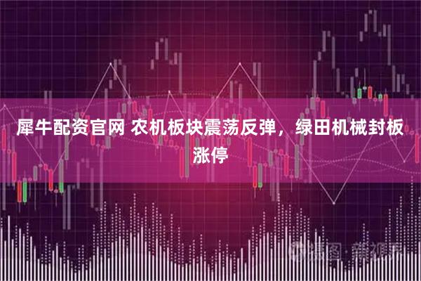 犀牛配资官网 农机板块震荡反弹，绿田机械封板涨停