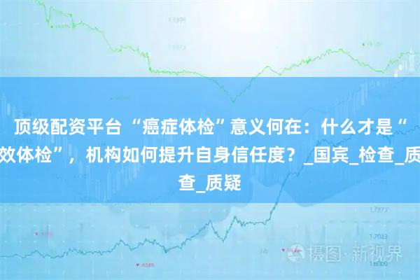 顶级配资平台 “癌症体检”意义何在：什么才是“有效体检”，机构如何提升自身信任度？_国宾_检查_质疑