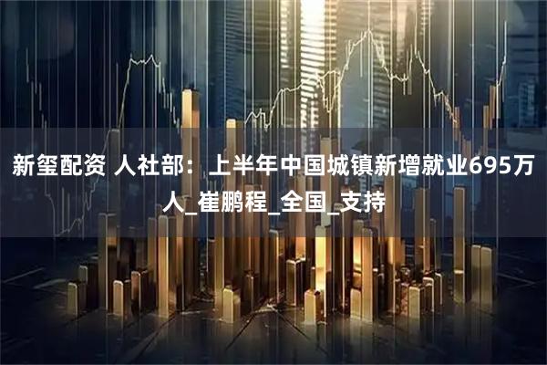 新玺配资 人社部：上半年中国城镇新增就业695万人_崔鹏程_全国_支持