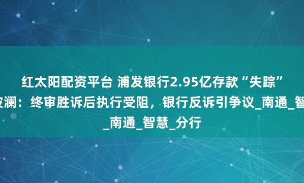 红太阳配资平台 浦发银行2.95亿存款“失踪”案再掀波澜：终审胜诉后执行受阻，银行反诉引争议_南通_智慧_分行