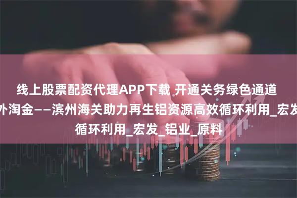 线上股票配资代理APP下载 开通关务绿色通道 护航企业海外淘金——滨州海关助力再生铝资源高效循环利用_宏发_铝业_原料
