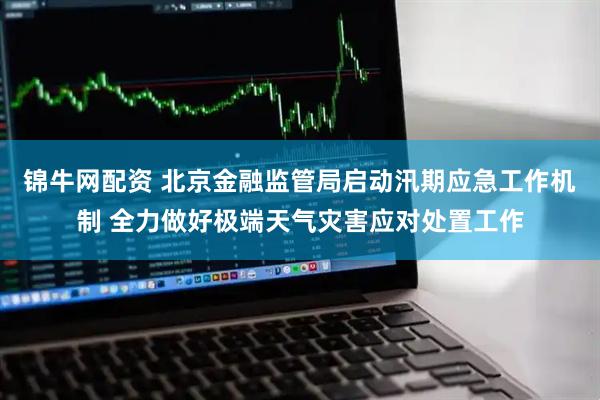 锦牛网配资 北京金融监管局启动汛期应急工作机制 全力做好极端天气灾害应对处置工作