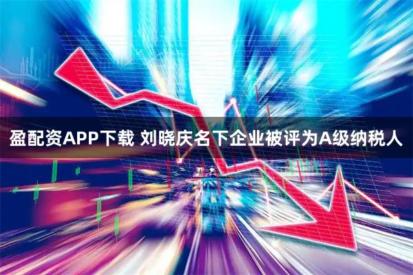 盈配资APP下载 刘晓庆名下企业被评为A级纳税人