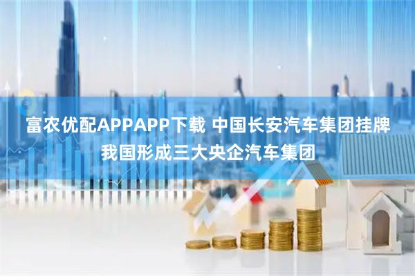 富农优配APPAPP下载 中国长安汽车集团挂牌我国形成三大央企汽车集团