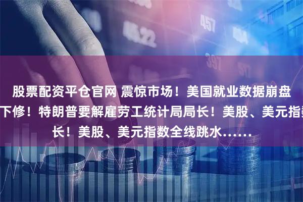 股票配资平仓官网 震惊市场！美国就业数据崩盘，历史数据大幅下修！特朗普要解雇劳工统计局局长！美股、美元指数全线跳水……