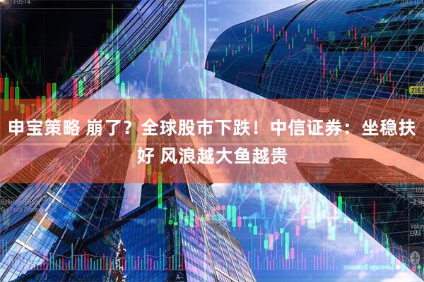 申宝策略 崩了？全球股市下跌！中信证券：坐稳扶好 风浪越大鱼越贵