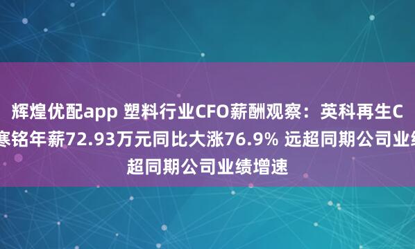 辉煌优配app 塑料行业CFO薪酬观察：英科再生CFO李寒铭年薪72.93万元同比大涨76.9% 远超同期公司业绩增速